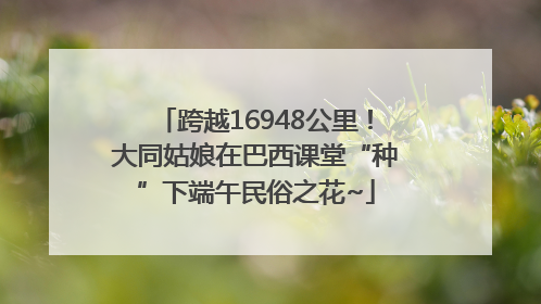 跨越16948公里！大同姑娘在巴西课堂“种”下端午民俗之花~